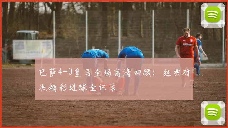 巴萨4-0皇马全场高清回顾：经典对决精彩进球全记录