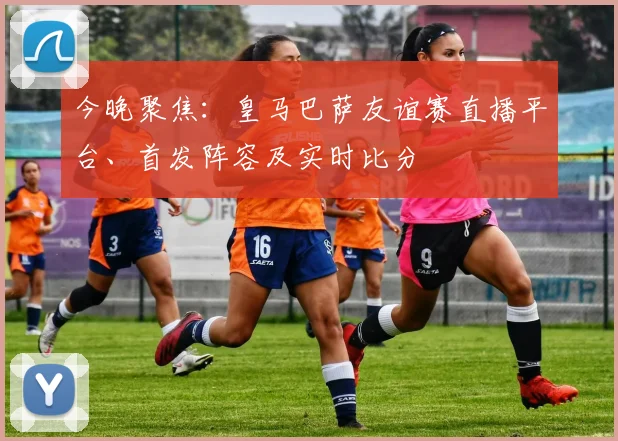 今晚聚焦：皇马巴萨友谊赛直播平台、首发阵容及实时比分