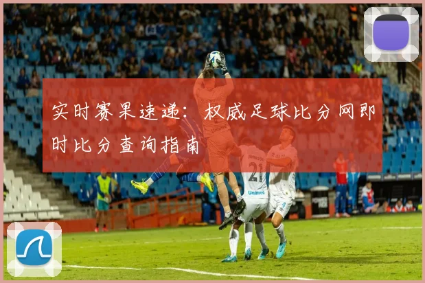 实时赛果速递：权威足球比分网即时比分查询指南
