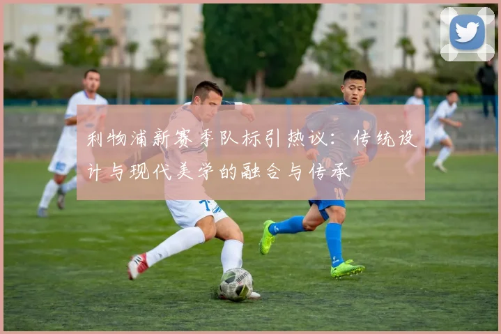 利物浦新赛季队标引热议：传统设计与现代美学的融合与传承