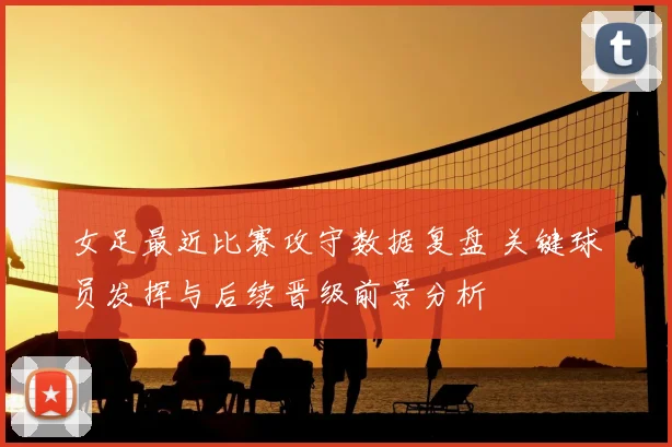 女足最近比赛攻守数据复盘 关键球员发挥与后续晋级前景分析