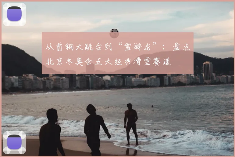 从首钢大跳台到“雪游龙”：盘点北京冬奥会五大经典滑雪赛道