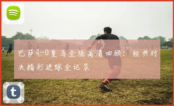 巴萨4-0皇马全场高清回顾：经典对决精彩进球全记录